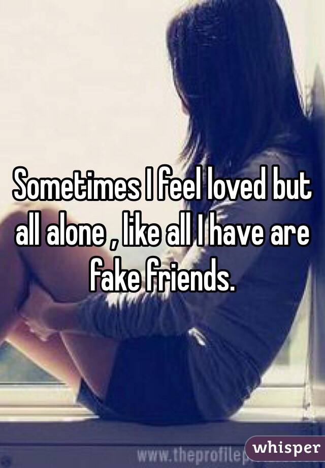 Sometimes I feel loved but all alone , like all I have are fake friends. 