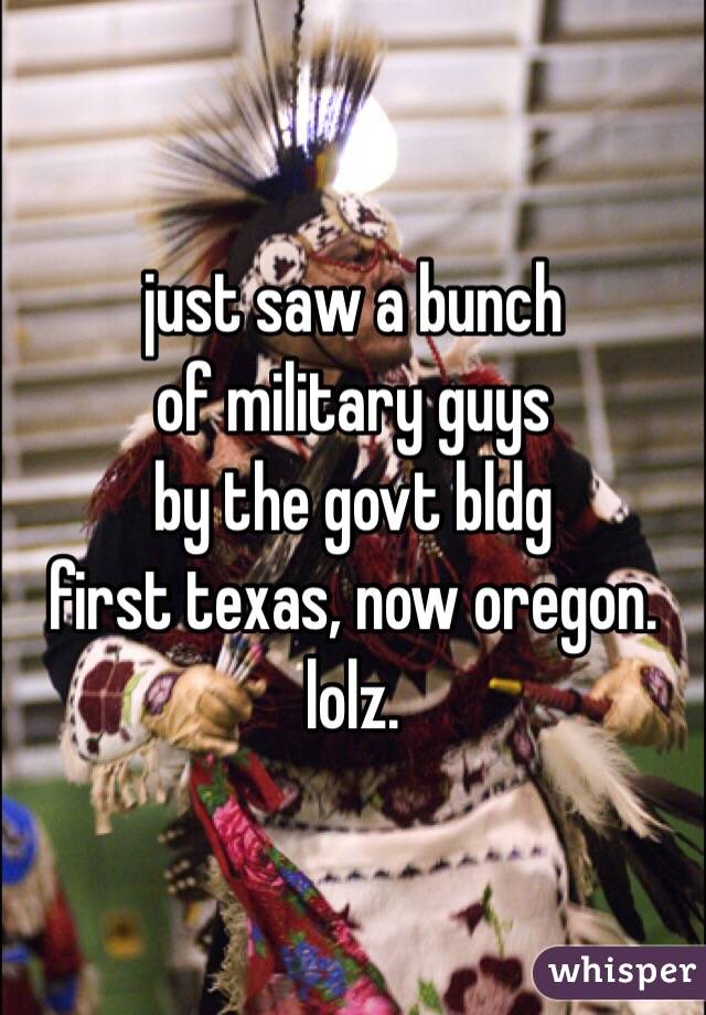 just saw a bunch
of military guys
by the govt bldg
first texas, now oregon.
lolz.