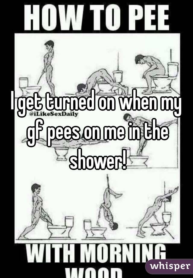 I get turned on when my gf pees on me in the shower!