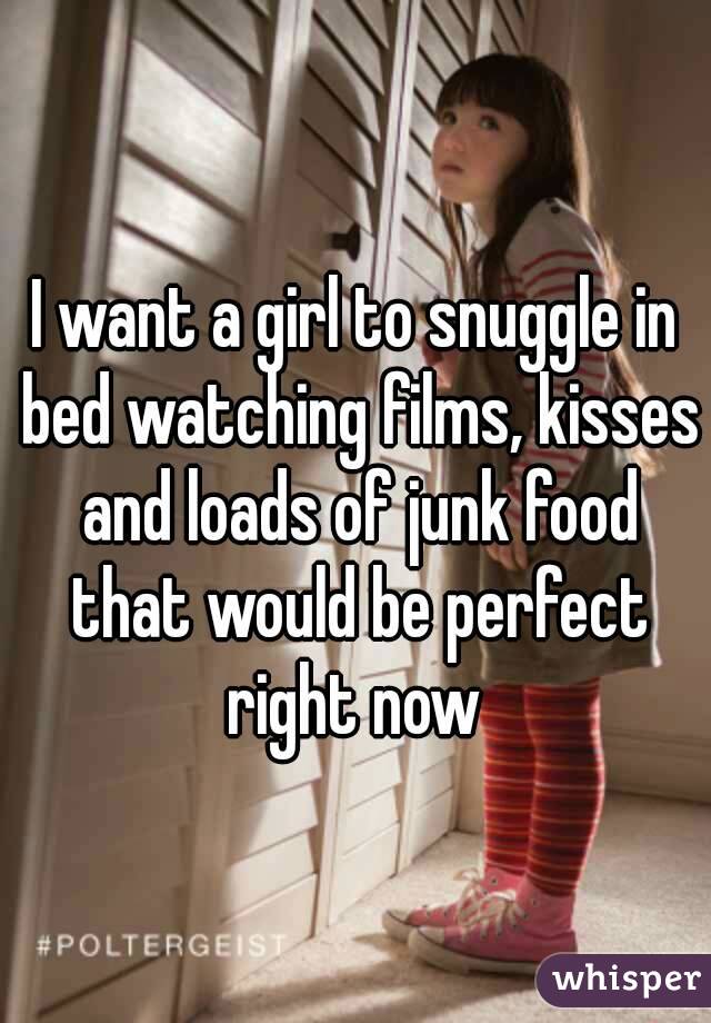 I want a girl to snuggle in bed watching films, kisses and loads of junk food that would be perfect right now 