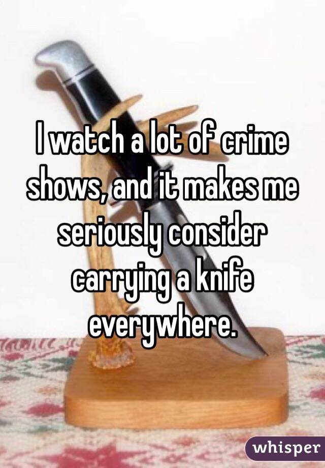 I watch a lot of crime shows, and it makes me seriously consider carrying a knife everywhere.