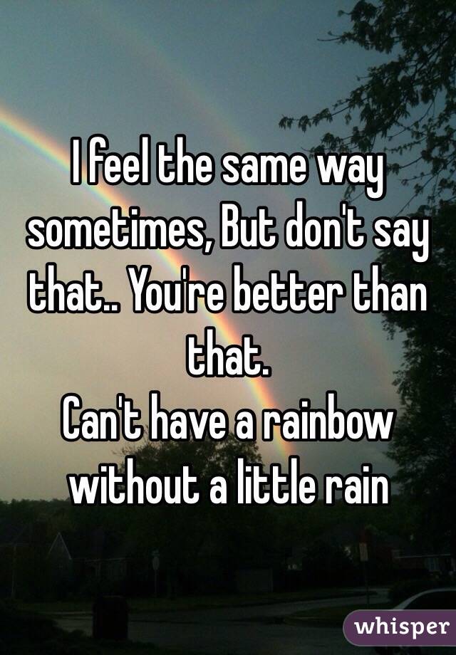 I feel the same way sometimes, But don't say that.. You're better than that.
Can't have a rainbow without a little rain
