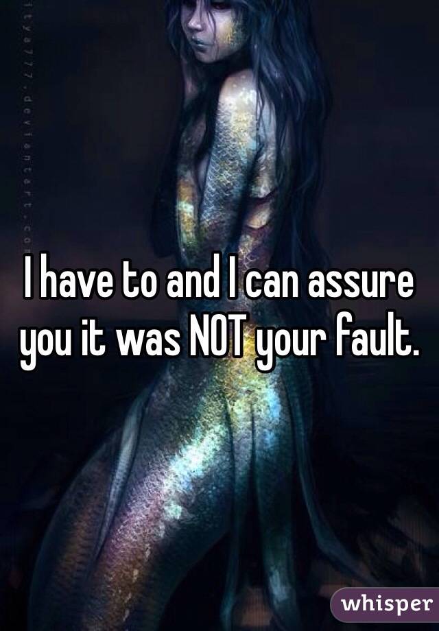I have to and I can assure you it was NOT your fault. 