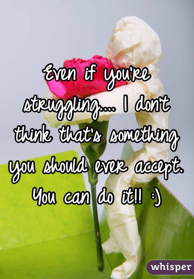 Even if you're struggling.... I don't think that's something you should ever accept. You can do it!! :)