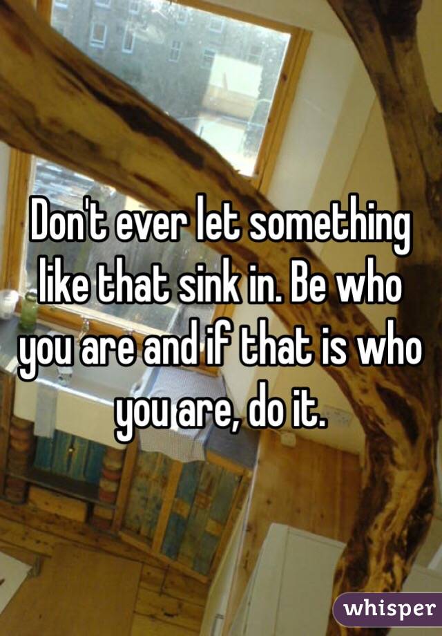 Don't ever let something like that sink in. Be who you are and if that is who you are, do it. 