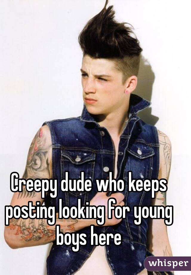 Creepy dude who keeps posting looking for young boys here