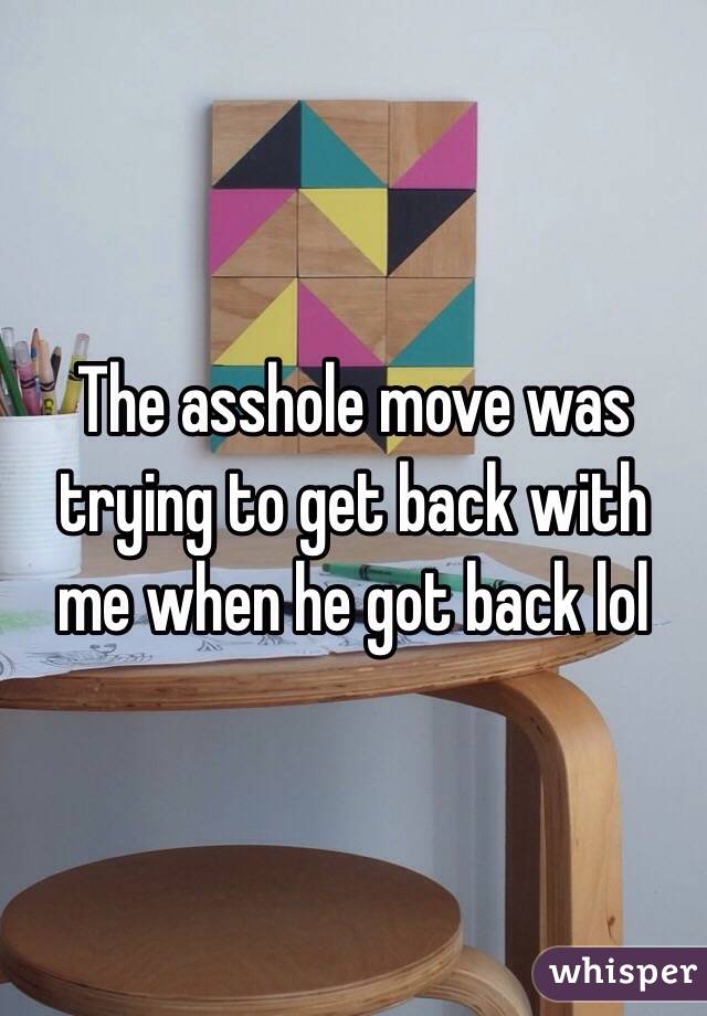 The asshole move was trying to get back with me when he got back lol