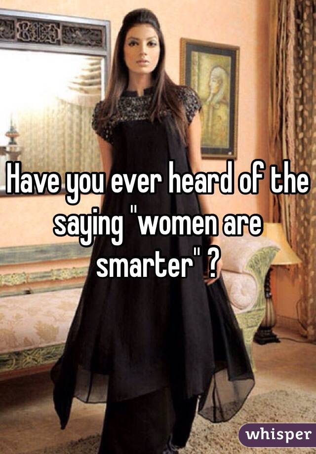 Have you ever heard of the saying "women are smarter" ?
