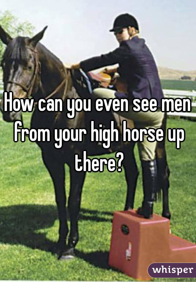 How can you even see men from your high horse up there?