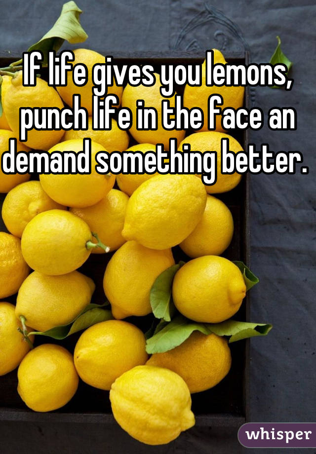 If life gives you lemons, punch life in the face an demand something better. 