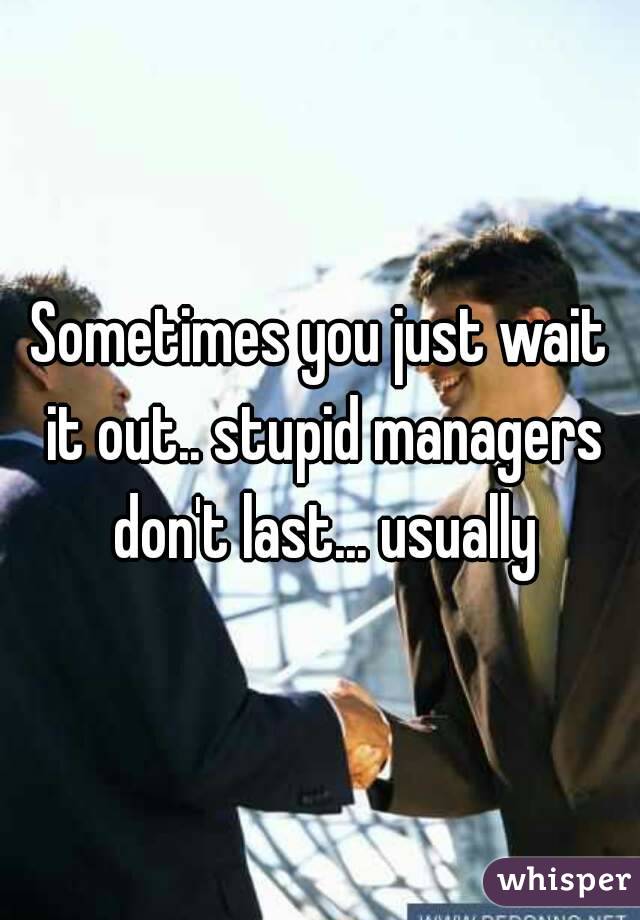 Sometimes you just wait it out.. stupid managers don't last... usually