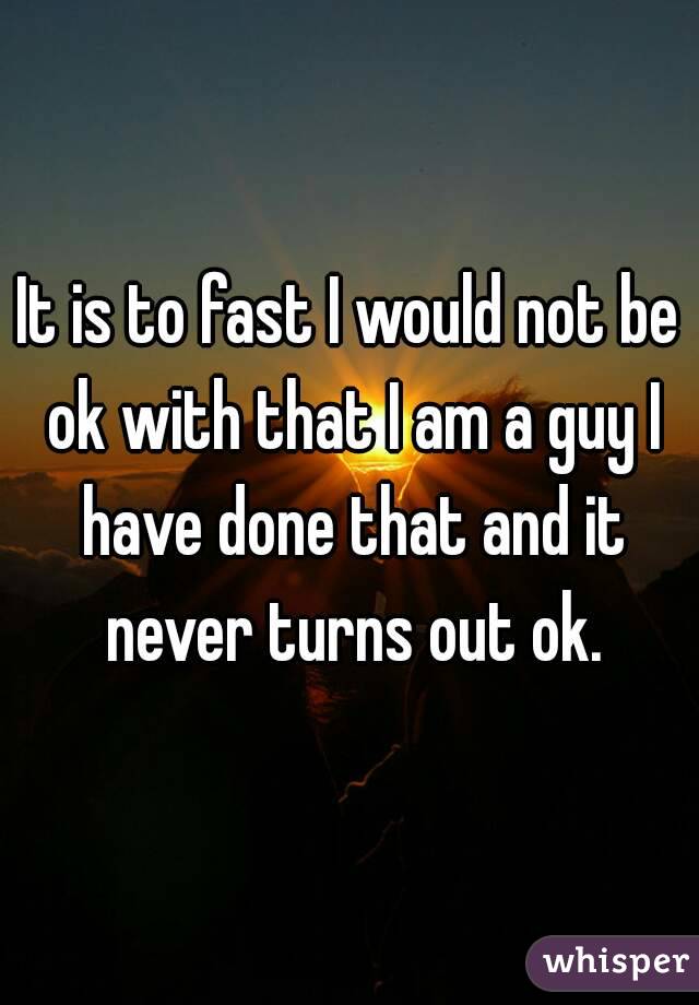 It is to fast I would not be ok with that I am a guy I have done that and it never turns out ok.