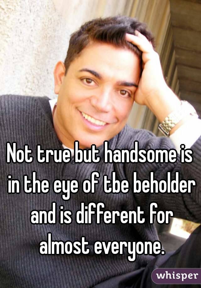 Not true but handsome is in the eye of tbe beholder and is different for almost everyone.