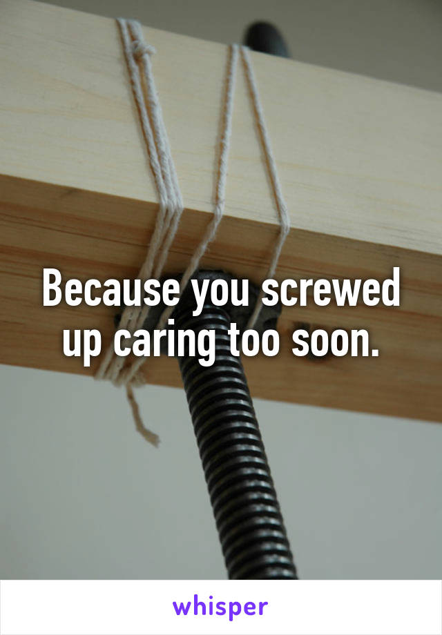 Because you screwed up caring too soon.