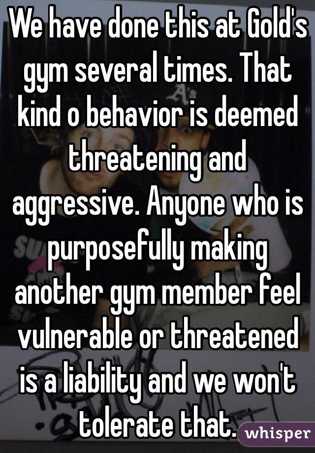 We have done this at Gold's gym several times. That kind o behavior is deemed threatening and aggressive. Anyone who is purposefully making another gym member feel vulnerable or threatened is a liability and we won't tolerate that.