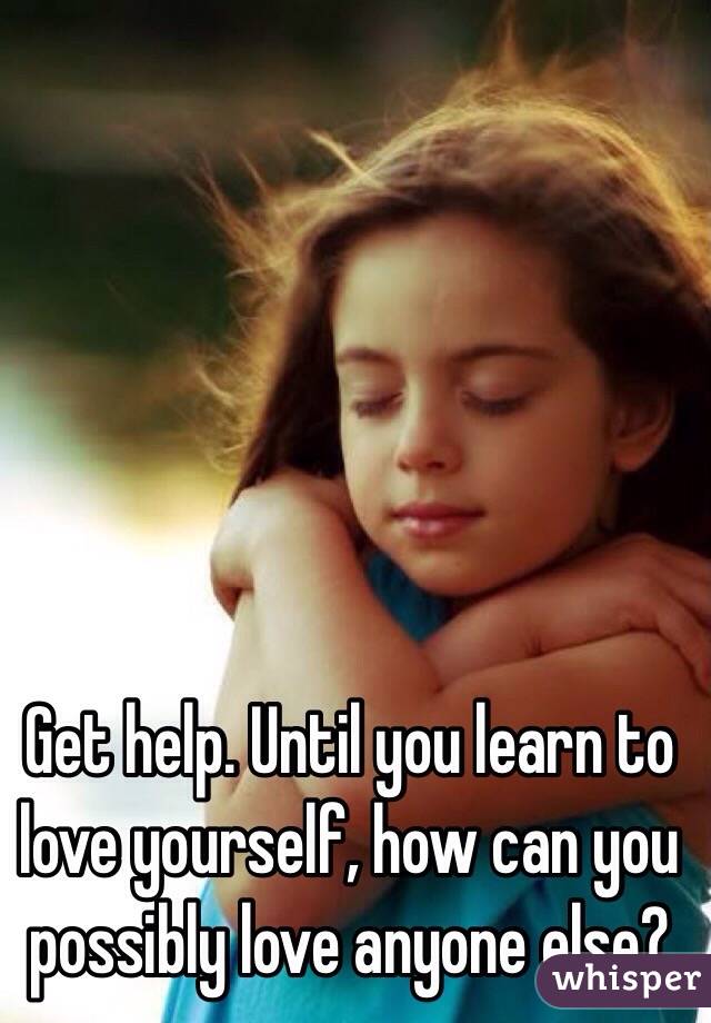 Get help. Until you learn to love yourself, how can you possibly love anyone else?