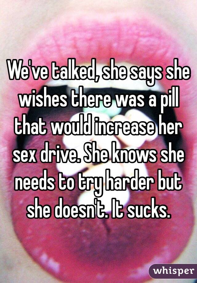 We've talked, she says she wishes there was a pill that would increase her sex drive. She knows she needs to try harder but she doesn't. It sucks. 
