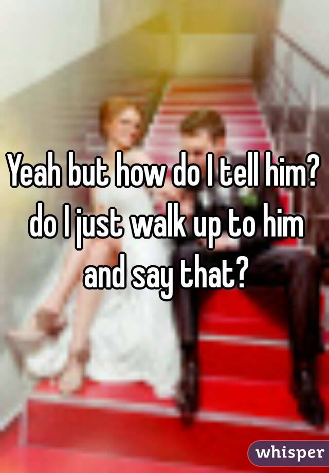 Yeah but how do I tell him? do I just walk up to him and say that?