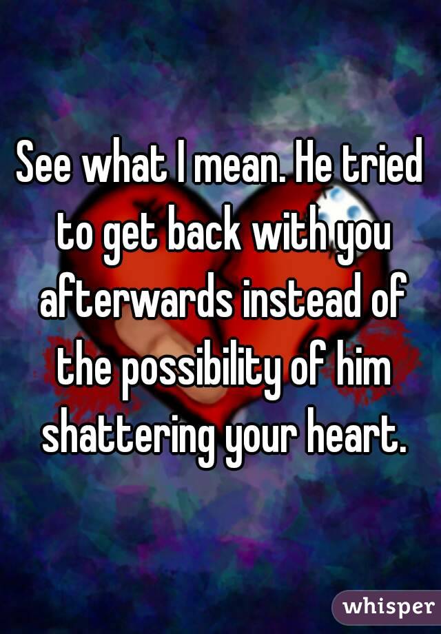 See what I mean. He tried to get back with you afterwards instead of the possibility of him shattering your heart.