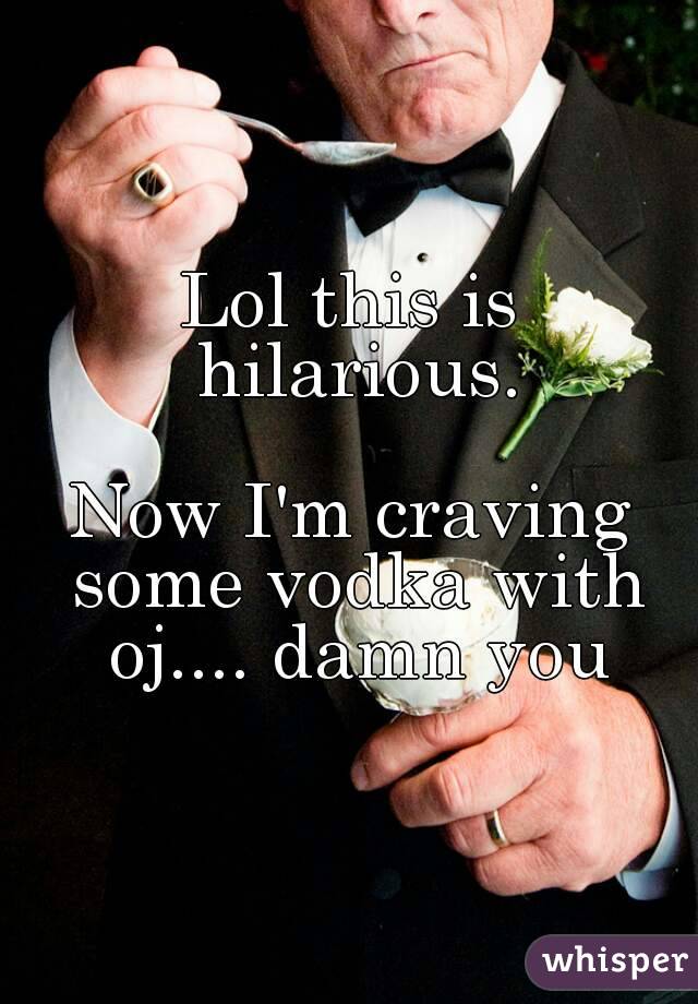 Lol this is hilarious.
 
Now I'm craving some vodka with oj.... damn you