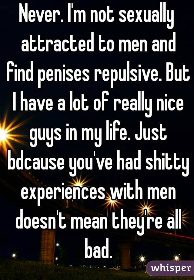 Never. I'm not sexually attracted to men and find penises repulsive. But I have a lot of really nice guys in my life. Just bdcause you've had shitty experiences with men doesn't mean they're all bad.