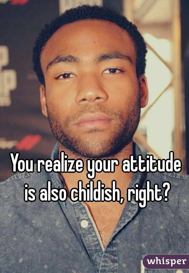 You realize your attitude is also childish, right?