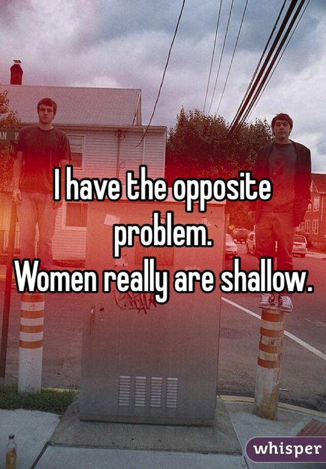 I have the opposite problem. 
Women really are shallow. 