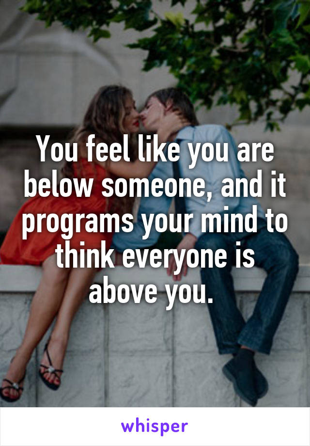 You feel like you are below someone, and it programs your mind to think everyone is above you. 