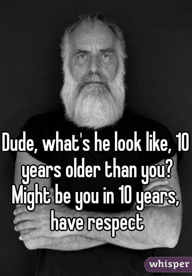 Dude, what's he look like, 10 years older than you?
Might be you in 10 years, have respect