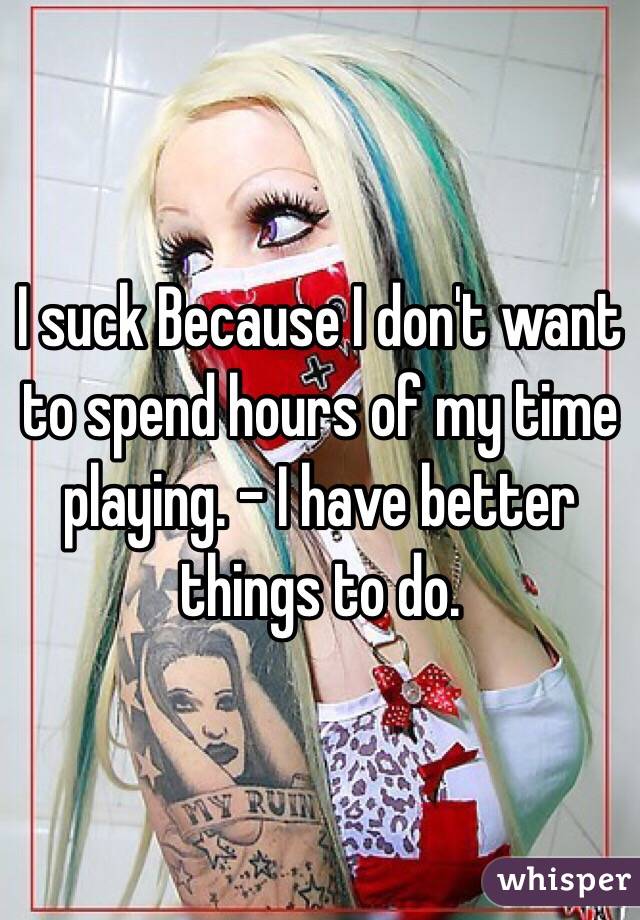 I suck Because I don't want to spend hours of my time playing. - I have better things to do. 