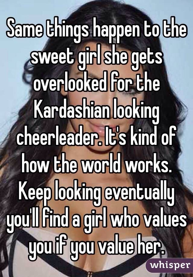 Same things happen to the sweet girl she gets overlooked for the Kardashian looking cheerleader. It's kind of how the world works. Keep looking eventually you'll find a girl who values you if you value her.