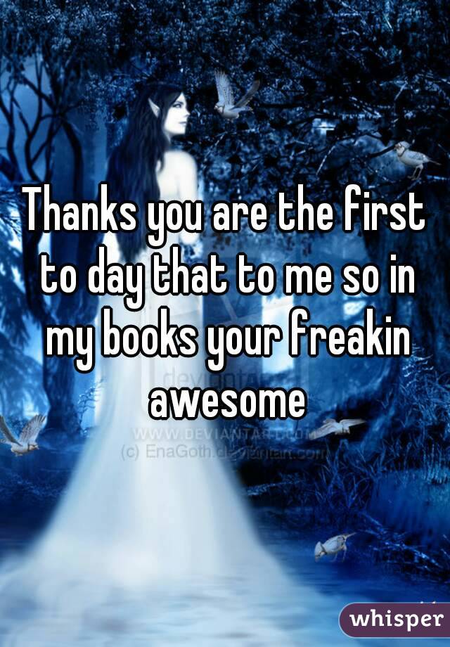 Thanks you are the first to day that to me so in my books your freakin awesome