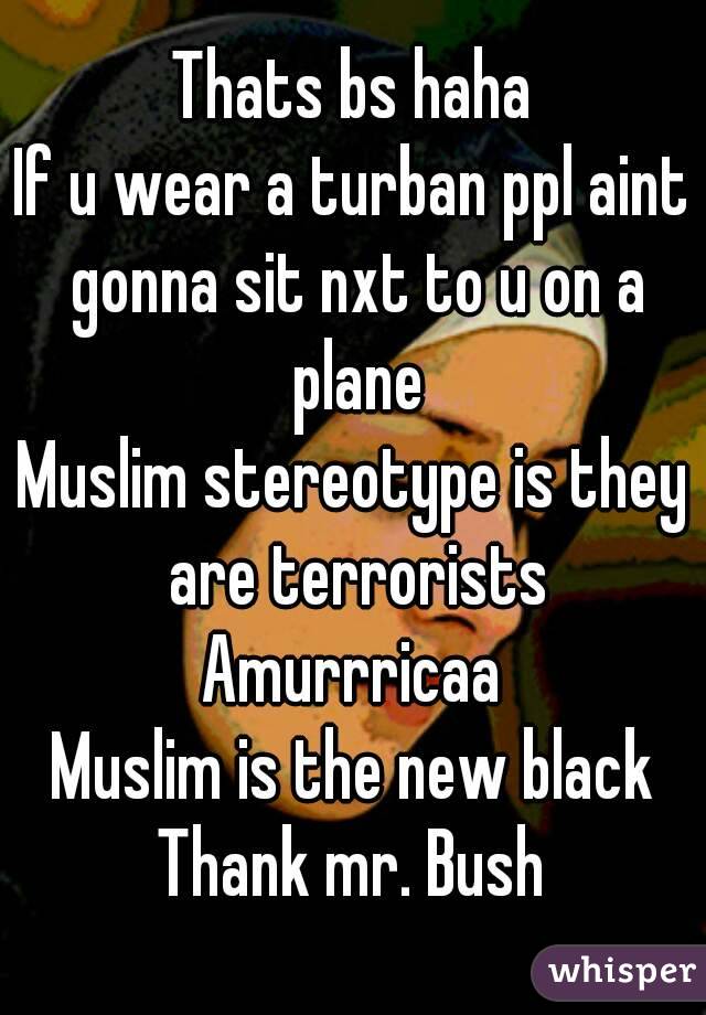 Thats bs haha
If u wear a turban ppl aint gonna sit nxt to u on a plane
Muslim stereotype is they are terrorists
Amurrricaa
Muslim is the new black
Thank mr. Bush
