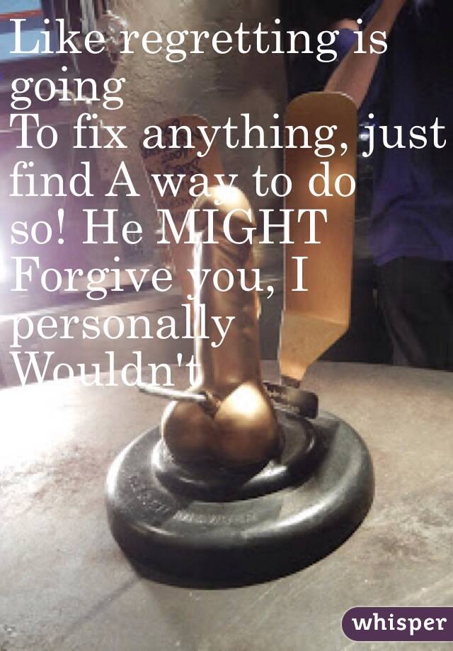 Like regretting is 
going 
To fix anything, just 
find A way to do 
so! He MIGHT
Forgive you, I 
personally 
Wouldn't 