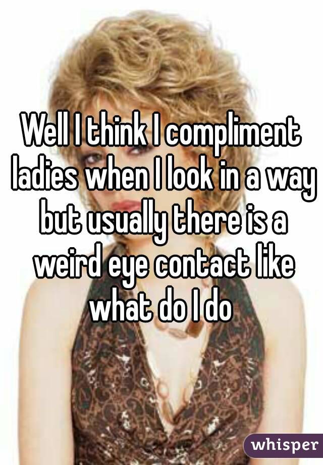 Well I think I compliment ladies when I look in a way but usually there is a weird eye contact like what do I do 