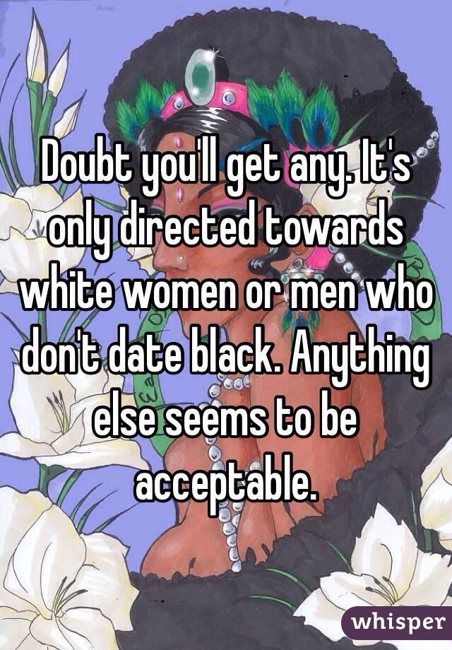 Doubt you'll get any. It's only directed towards white women or men who don't date black. Anything else seems to be acceptable.