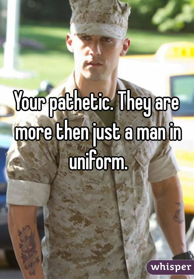 Your pathetic. They are more then just a man in uniform.