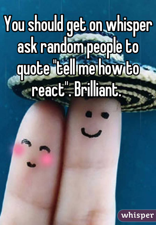 You should get on whisper ask random people to quote "tell me how to react". Brilliant. 