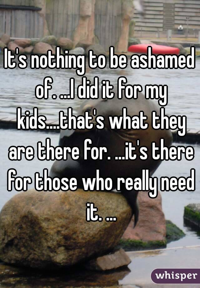It's nothing to be ashamed of. ...I did it for my kids....that's what they are there for. ...it's there for those who really need it. ...