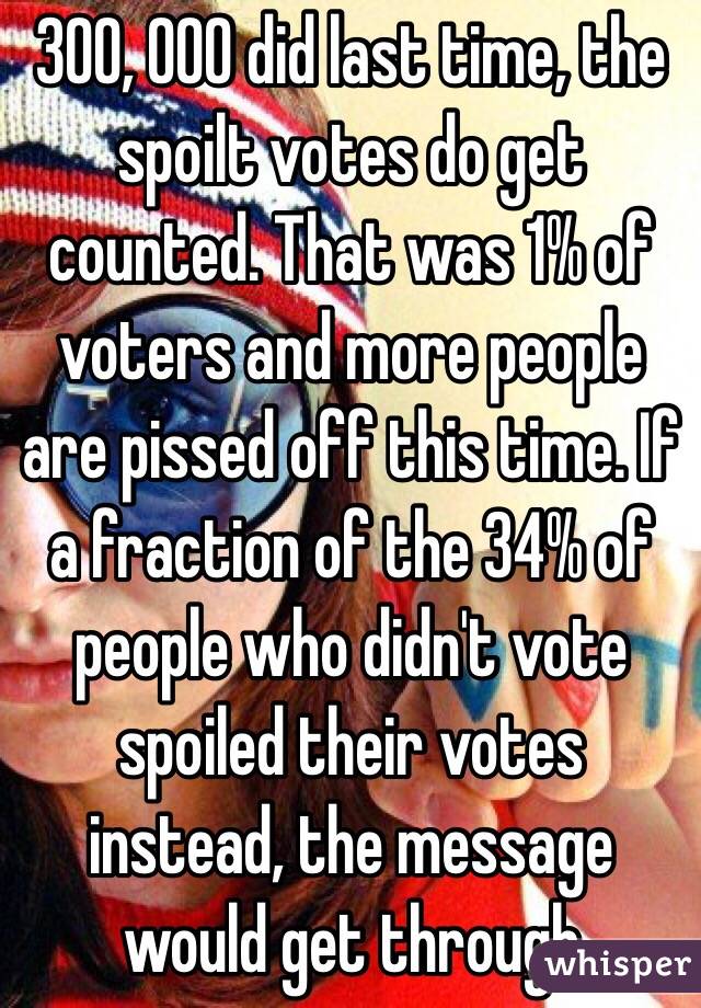 300, 000 did last time, the spoilt votes do get counted. That was 1% of voters and more people are pissed off this time. If a fraction of the 34% of people who didn't vote spoiled their votes instead, the message would get through 