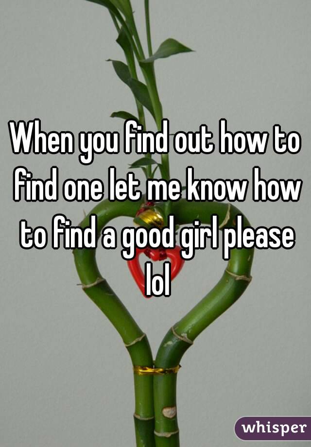 When you find out how to find one let me know how to find a good girl please lol