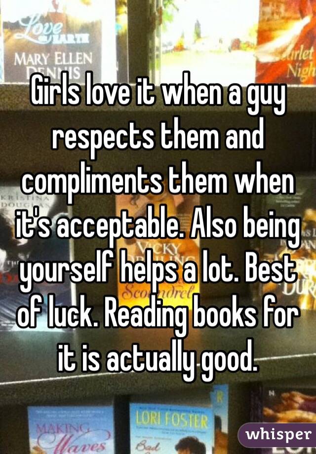 Girls love it when a guy respects them and compliments them when it's acceptable. Also being yourself helps a lot. Best of luck. Reading books for it is actually good. 