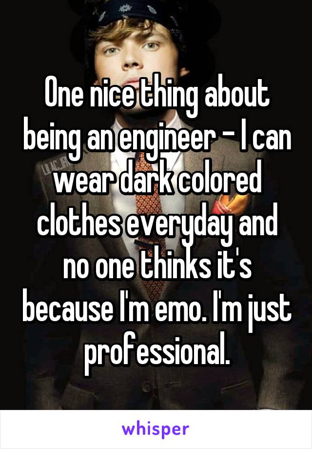 One nice thing about being an engineer - I can wear dark colored clothes everyday and no one thinks it's because I'm emo. I'm just professional.
