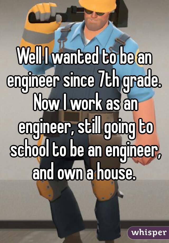Well I wanted to be an engineer since 7th grade.  Now I work as an engineer, still going to school to be an engineer, and own a house. 