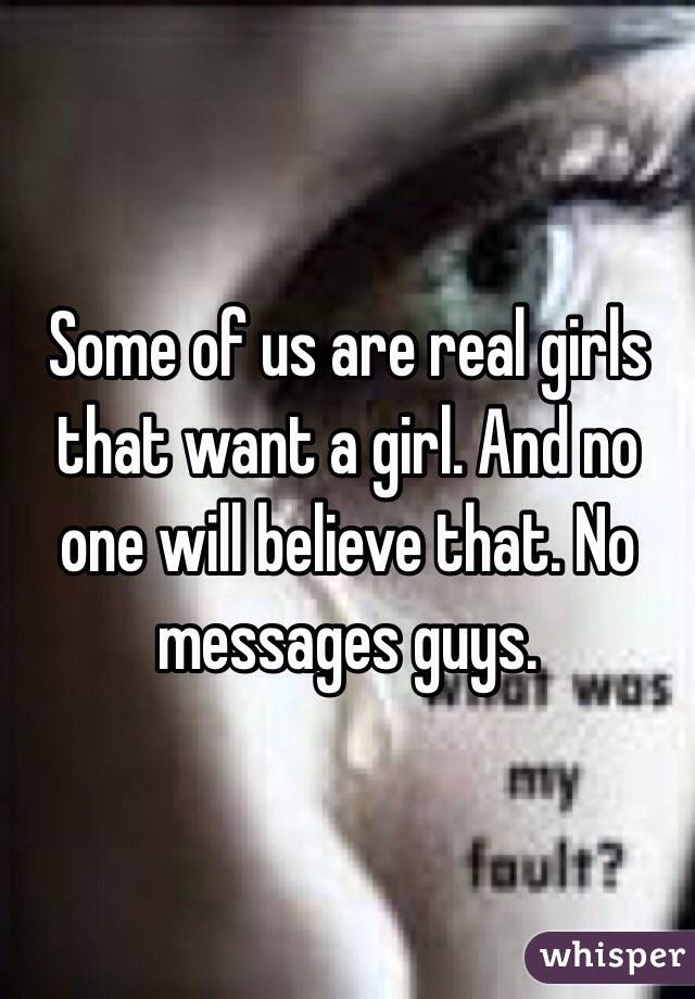 Some of us are real girls that want a girl. And no one will believe that. No messages guys.