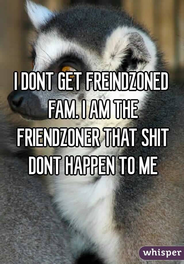 I DONT GET FREINDZONED FAM. I AM THE FRIENDZONER THAT SHIT DONT HAPPEN TO ME