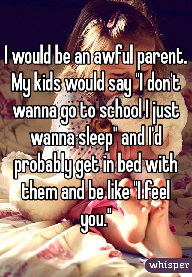 I would be an awful parent. My kids would say "I don't wanna go to school I just wanna sleep" and I'd probably get in bed with them and be like "I feel you."