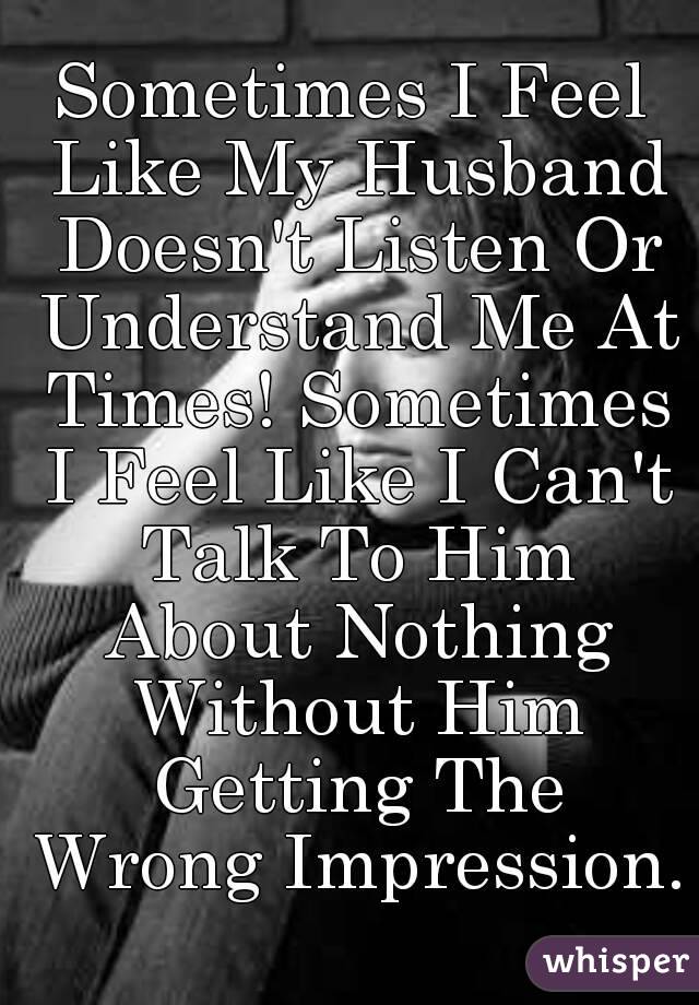 Sometimes I Feel Like My Husband Doesn't Listen Or Understand Me At Times! Sometimes I Feel Like I Can't Talk To Him About Nothing Without Him Getting The Wrong Impression.