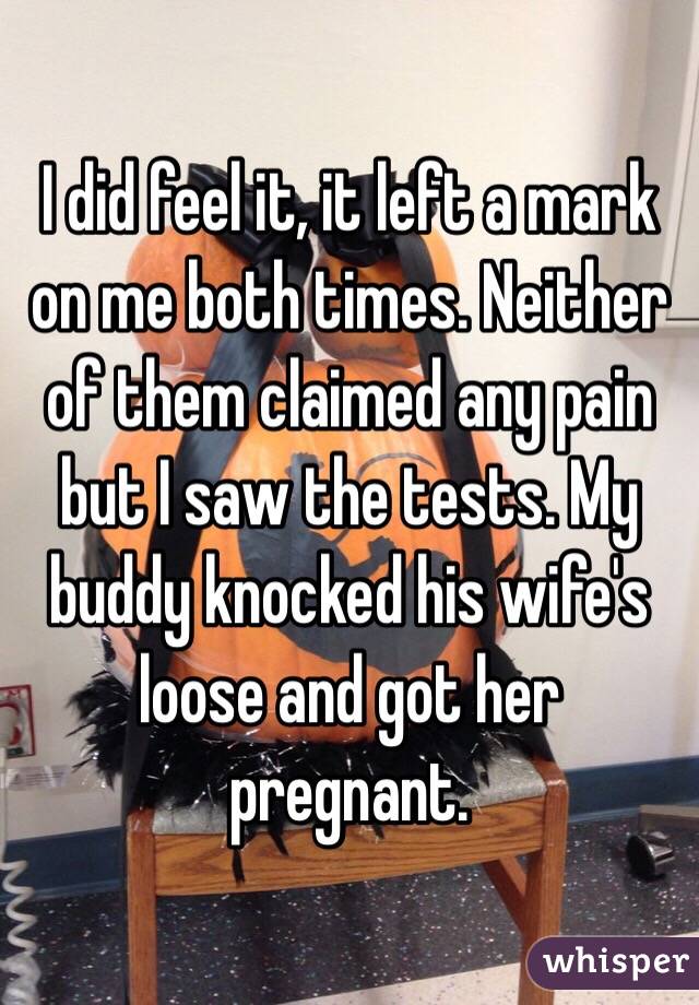 I did feel it, it left a mark on me both times. Neither of them claimed any pain but I saw the tests. My buddy knocked his wife's loose and got her pregnant. 