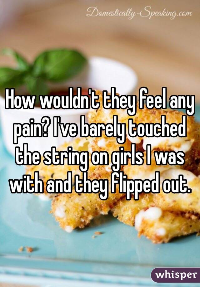 How wouldn't they feel any pain? I've barely touched the string on girls I was with and they flipped out. 